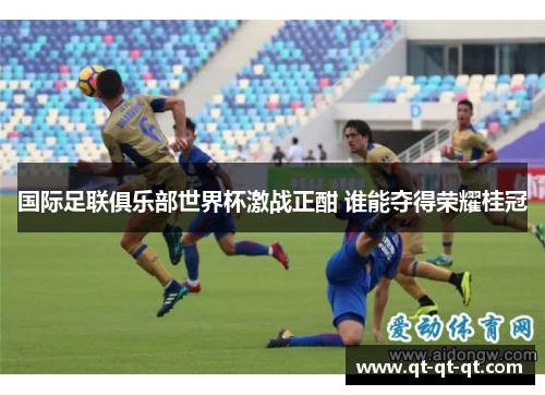 国际足联俱乐部世界杯激战正酣 谁能夺得荣耀桂冠